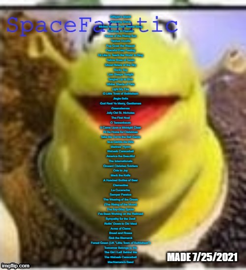 All of these songs can be sung to each other's tunes perfectly | Gilligan's Island
Amazing Grace
Mickey Mouse Club Theme Song
Stairway to Heaven
House of the Rising Sun
Yankee Doodle
Pop Goes the Weasel
Peaceful Easy Feeling
I’d Like to Teach the World to Sing
Yellow Rose of Texas
Ghost Riders of the Sky
Rocky Top
Lion Sleeps Tonight
Tangled Up in Blue
Whiter Shade of Pale
Light My Fire
O Little Town of Bethlehem
Jingle Bells
God Rest Ye Merry, Gentlemen
Greensleeves
Jolly Old St. Nicholas
The First Noel
O Tannenbaum
It Came Upon a Midnight Clear
I’ll Be Home for Christmas
Take Me Out to the Ball Game
In-a-Gadda-da-Vida
Marines’ Hymn
Wabash Cannonball
America the Beautiful
The Internationale
Onward Christian Soldiers
Ode to Joy
Mack the Knife
A Hundred Bottles of Beer
Clementine
La Cucaracha
Semper Paratus
The Wearing of the Green
(The Rising of the Moon)
The Itsy-Bitsy Spider
I’ve Been Working on the Railroad
Sympathy for the Devil
Rollin’ Down to Old Maui
Acres of Clams
Bread and Roses
Sink the Bismarck
Forest Green (UK “Little Town of Bethlehem”)
Tomorrow Belongs to Me
The Girl I Left Behind Me
The Wabash Cannonball
MacNamara’s Band | image tagged in spacefanatic announcement temp | made w/ Imgflip meme maker