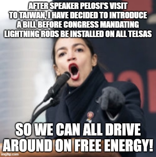 The Green New Deal Just Gets Better |  AFTER SPEAKER PELOSI'S VISIT TO TAIWAN, I HAVE DECIDED TO INTRODUCE A BILL BEFORE CONGRESS MANDATING LIGHTNING RODS BE INSTALLED ON ALL TELSAS; SO WE CAN ALL DRIVE AROUND ON FREE ENERGY! | image tagged in aoc,lightning,green new deal,great reset | made w/ Imgflip meme maker