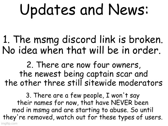 MSMG updates and news | Updates and News:; 1. The msmg discord link is broken.
No idea when that will be in order. 2. There are now four owners, the newest being captain scar and the other three still sitewide moderators; 3. There are a few people, I won't say their names for now, that have NEVER been mod in msmg and are starting to abuse. So until they're removed, watch out for these types of users. | image tagged in blank white template | made w/ Imgflip meme maker
