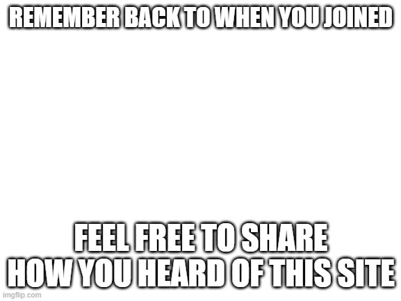 Blank White Template | REMEMBER BACK TO WHEN YOU JOINED; FEEL FREE TO SHARE HOW YOU HEARD OF THIS SITE | image tagged in blank white template | made w/ Imgflip meme maker