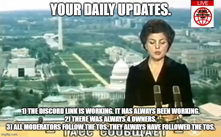 Dictator MSMG News | YOUR DAILY UPDATES. 1) THE DISCORD LINK IS WORKING. IT HAS ALWAYS BEEN WORKING.
2) THERE WAS ALWAYS 4 OWNERS.
3) ALL MODERATORS FOLLOW THE TOS. THEY ALWAYS HAVE FOLLOWED THE TOS. | image tagged in dictator msmg news | made w/ Imgflip meme maker