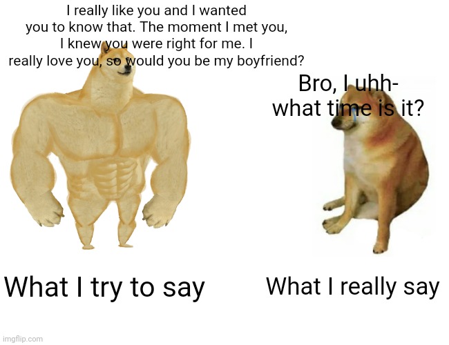 Buff Doge vs. Cheems Meme | I really like you and I wanted you to know that. The moment I met you, I knew you were right for me. I really love you, so would you be my boyfriend? Bro, I uhh-
what time is it? What I try to say; What I really say | image tagged in memes,buff doge vs cheems | made w/ Imgflip meme maker