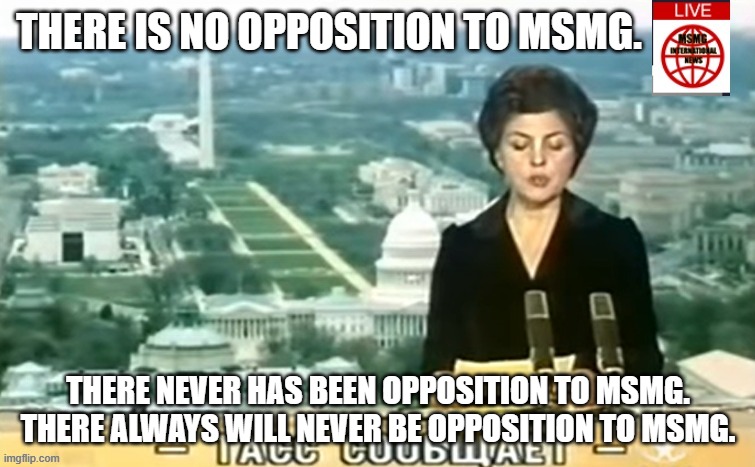 Dictator MSMG News | THERE IS NO OPPOSITION TO MSMG. THERE NEVER HAS BEEN OPPOSITION TO MSMG. THERE ALWAYS WILL NEVER BE OPPOSITION TO MSMG. | image tagged in dictator msmg news | made w/ Imgflip meme maker