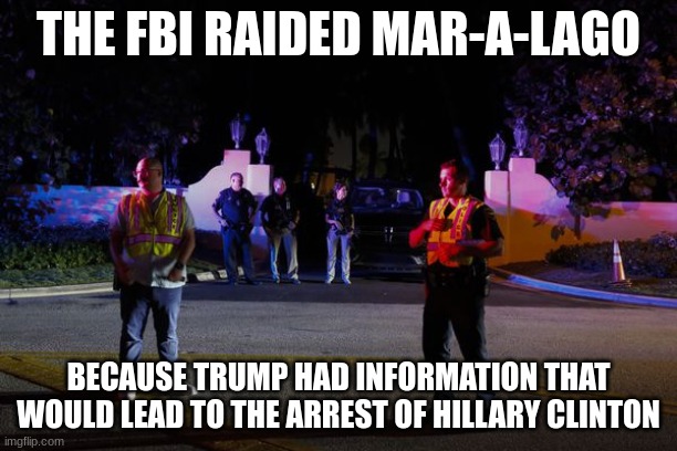 And because they are scared to death that he might run in 2024 | THE FBI RAIDED MAR-A-LAGO; BECAUSE TRUMP HAD INFORMATION THAT WOULD LEAD TO THE ARREST OF HILLARY CLINTON | made w/ Imgflip meme maker