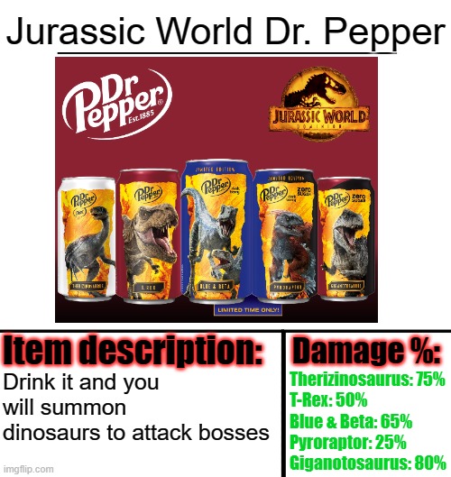 Love the new Jurassic World Dr. Pepper! | Jurassic World Dr. Pepper; Drink it and you will summon dinosaurs to attack bosses; Therizinosaurus: 75%
T-Rex: 50%
Blue & Beta: 65%
Pyroraptor: 25%
Giganotosaurus: 80% | image tagged in item-shop template,jurassic world,dr pepper,soda | made w/ Imgflip meme maker
