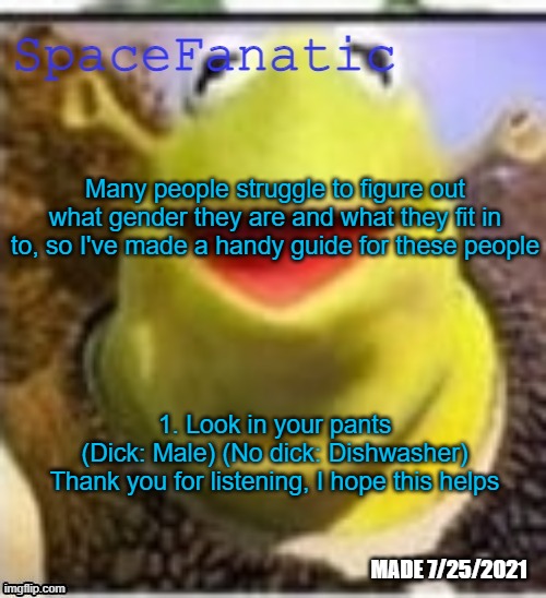 Ye Olde Announcements | Many people struggle to figure out what gender they are and what they fit in to, so I've made a handy guide for these people; 1. Look in your pants
(Dick: Male) (No dick: Dishwasher)
Thank you for listening, I hope this helps | image tagged in spacefanatic announcement temp | made w/ Imgflip meme maker