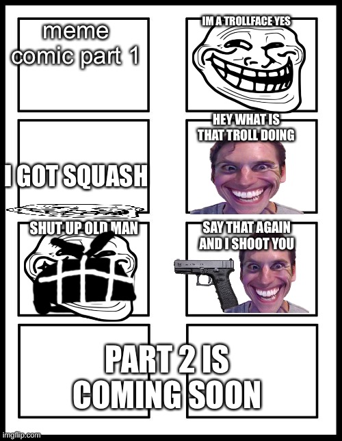 Meme comic |  IM A TROLLFACE YES; meme comic part 1; HEY WHAT IS THAT TROLL DOING; I GOT SQUASH; SHUT UP OLD MAN; SAY THAT AGAIN AND I SHOOT YOU; PART 2 IS COMING SOON | image tagged in 8 panel blank comic,comics,rage,rage comics,troll face,among us | made w/ Imgflip meme maker