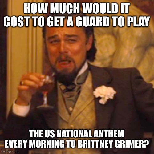Maybe after the 3,200th time it will sink in. | HOW MUCH WOULD IT COST TO GET A GUARD TO PLAY; THE US NATIONAL ANTHEM EVERY MORNING TO BRITTNEY GRIMER? | image tagged in laughing leo,politics,funny memes,karma,stupid liberals,justice | made w/ Imgflip meme maker