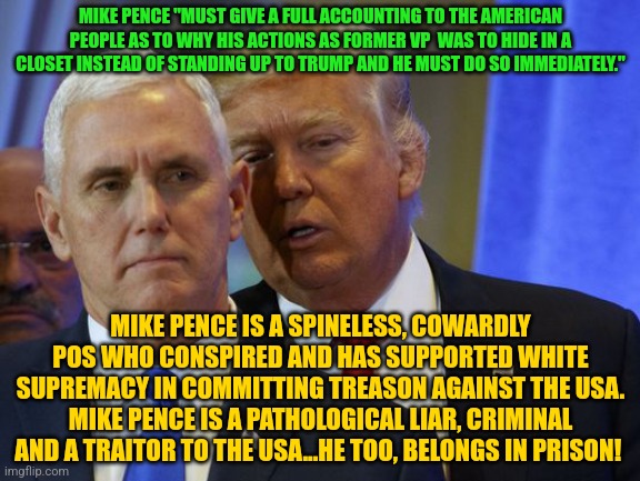 Trump Whispers into pence ear | MIKE PENCE "MUST GIVE A FULL ACCOUNTING TO THE AMERICAN PEOPLE AS TO WHY HIS ACTIONS AS FORMER VP  WAS TO HIDE IN A CLOSET INSTEAD OF STANDING UP TO TRUMP AND HE MUST DO SO IMMEDIATELY."; MIKE PENCE IS A SPINELESS, COWARDLY POS WHO CONSPIRED AND HAS SUPPORTED WHITE SUPREMACY IN COMMITTING TREASON AGAINST THE USA. MIKE PENCE IS A PATHOLOGICAL LIAR, CRIMINAL AND A TRAITOR TO THE USA...HE TOO, BELONGS IN PRISON! | image tagged in trump whispers into pence ear | made w/ Imgflip meme maker