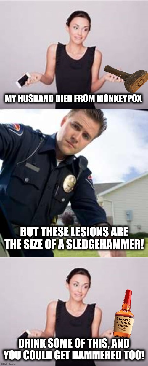 BUT THESE LESIONS ARE THE SIZE OF A SLEDGEHAMMER! MY HUSBAND DIED FROM MONKEYPOX DRINK SOME OF THIS, AND YOU COULD GET HAMMERED TOO! | image tagged in woman shrugging,police officer | made w/ Imgflip meme maker
