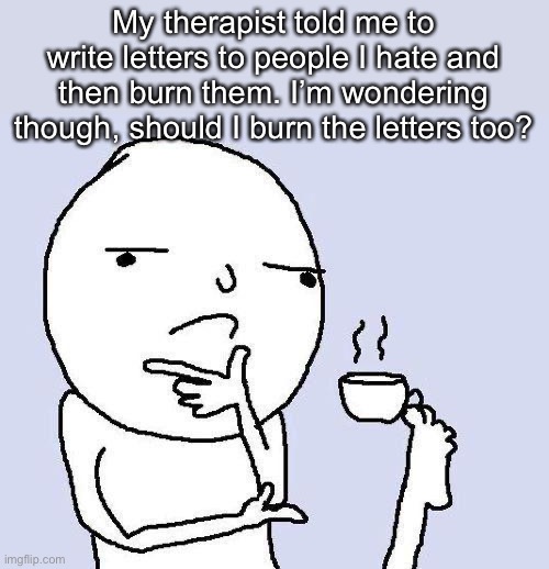 Any advise? | My therapist told me to write letters to people I hate and then burn them. I’m wondering though, should I burn the letters too? | image tagged in i need advise,help please | made w/ Imgflip meme maker