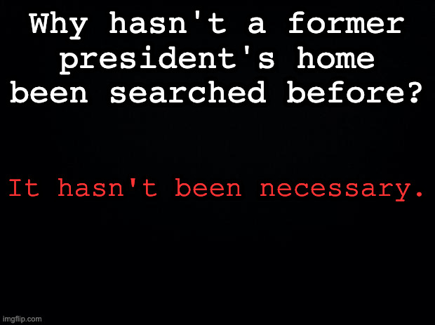 Black background | Why hasn't a former president's home been searched before? It hasn't been necessary. | image tagged in black background | made w/ Imgflip meme maker