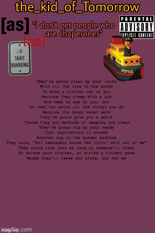 The_kid_of_Tomorrow’s announcement template made by -kenneth- | They're gonna clean up your looks
With all the lies in the books
To make a citizen out of you
Because they sleep with a gun
And keep an eye on you, son
So they can watch all the things you do
Because the drugs never work
They're gonna give you a smirk
'Cause they got methods of keeping you clean
They're gonna rip up your heads
Your aspirations to shreds
Another cog in the murder machine
They said, "All teenagers scare the livin' shit out of me"
They could care less as long as someone'll bleed
So darken your clothes, or strike a violent pose
Maybe they'll leave you alone, but not me | image tagged in the_kid_of_tomorrow s announcement template made by -kenneth- | made w/ Imgflip meme maker