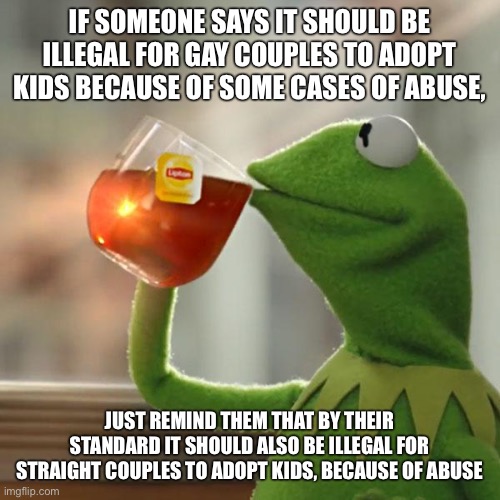 But that would require them to be honest and consistent, which they usually aren't | IF SOMEONE SAYS IT SHOULD BE ILLEGAL FOR GAY COUPLES TO ADOPT KIDS BECAUSE OF SOME CASES OF ABUSE, JUST REMIND THEM THAT BY THEIR STANDARD IT SHOULD ALSO BE ILLEGAL FOR STRAIGHT COUPLES TO ADOPT KIDS, BECAUSE OF ABUSE | image tagged in memes,but that's none of my business,kermit the frog | made w/ Imgflip meme maker