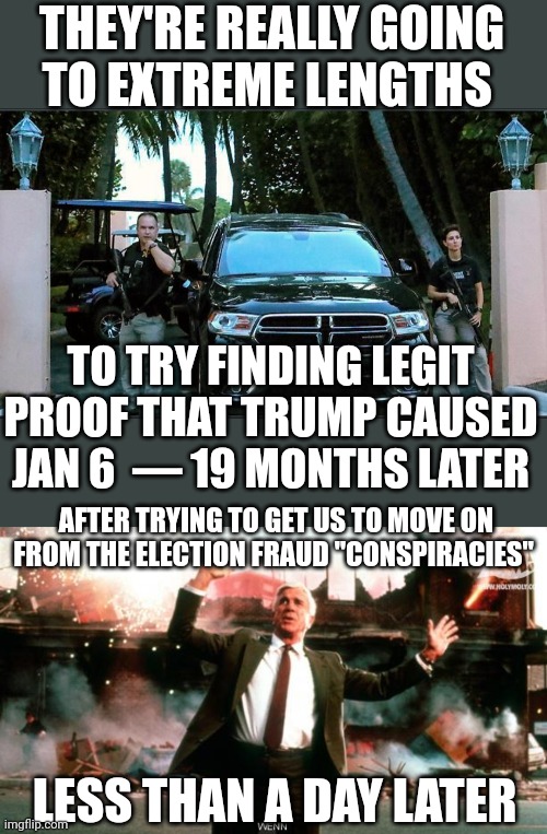 The narrative rn: "Shut up about what we don't wanna hear and believe what we tell you to." |  THEY'RE REALLY GOING
TO EXTREME LENGTHS; TO TRY FINDING LEGIT PROOF THAT TRUMP CAUSED JAN 6  — 19 MONTHS LATER; AFTER TRYING TO GET US TO MOVE ON FROM THE ELECTION FRAUD "CONSPIRACIES"; LESS THAN A DAY LATER | image tagged in nothing to see here,politics,wtf,why is the fbi here,donald trump,creepy joe biden | made w/ Imgflip meme maker