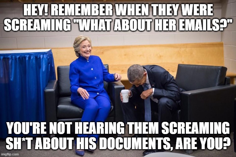 Hillary Obama Laugh |  HEY! REMEMBER WHEN THEY WERE SCREAMING "WHAT ABOUT HER EMAILS?"; YOU'RE NOT HEARING THEM SCREAMING SH*T ABOUT HIS DOCUMENTS, ARE YOU? | image tagged in hillary obama laugh | made w/ Imgflip meme maker