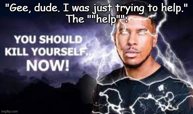 Trying To Help |  "Gee, dude. I was just trying to help."
The ""help"": | image tagged in you should kill yourself now | made w/ Imgflip meme maker