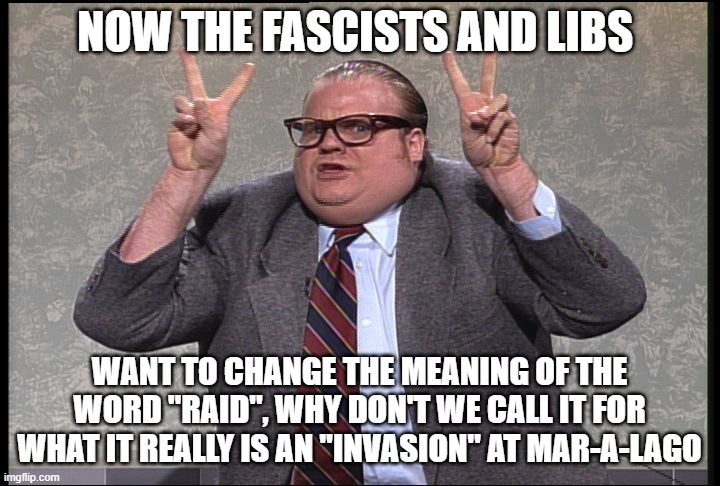 Quotes by Chris Farley. LOL | NOW THE FASCISTS AND LIBS; WANT TO CHANGE THE MEANING OF THE WORD "RAID", WHY DON'T WE CALL IT FOR WHAT IT REALLY IS AN "INVASION" AT MAR-A-LAGO | image tagged in chris farley quotes,fbi,trump,communists,liberals | made w/ Imgflip meme maker