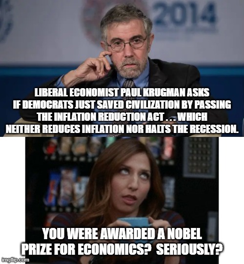 Seriously Paul Krugman? | LIBERAL ECONOMIST PAUL KRUGMAN ASKS IF DEMOCRATS JUST SAVED CIVILIZATION BY PASSING THE INFLATION REDUCTION ACT . . . WHICH NEITHER REDUCES INFLATION NOR HALTS THE RECESSION. YOU WERE AWARDED A NOBEL PRIZE FOR ECONOMICS?  SERIOUSLY? | image tagged in seriously | made w/ Imgflip meme maker