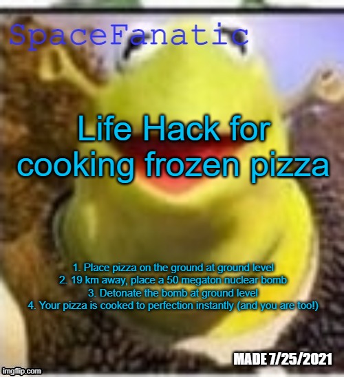 Ye Olde Announcements | Life Hack for cooking frozen pizza; 1. Place pizza on the ground at ground level
2. 19 km away, place a 50 megaton nuclear bomb
3. Detonate the bomb at ground level
4. Your pizza is cooked to perfection instantly (and you are too!) | image tagged in spacefanatic announcement temp | made w/ Imgflip meme maker