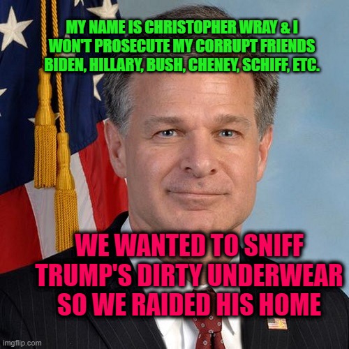 Christopher Wray Corrupt FBI head | MY NAME IS CHRISTOPHER WRAY & I WON'T PROSECUTE MY CORRUPT FRIENDS BIDEN, HILLARY, BUSH, CHENEY, SCHIFF, ETC. WE WANTED TO SNIFF TRUMP'S DIRTY UNDERWEAR SO WE RAIDED HIS HOME | image tagged in christopher wray appointed head of the fbi by donald trump | made w/ Imgflip meme maker