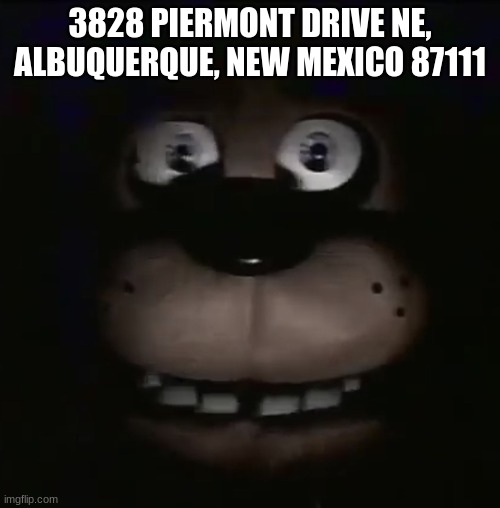 w | 3828 PIERMONT DRIVE NE, ALBUQUERQUE, NEW MEXICO 87111 | image tagged in freddy,fnaf,five nights at freddys,five nights at freddy's | made w/ Imgflip meme maker