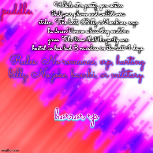 Also: This is a horror rp. Expect violence. | While at a party, you notice that your phone and wallet were stolen. The host, Billy Marshine, says he doesn't know where they could've gone. The town that the party was hosted in has had 3 murders in the last 4 days. Rules: No romance, erp, hurting billy. No joke, bambi, or military. horror rp; horror rp | made w/ Imgflip meme maker