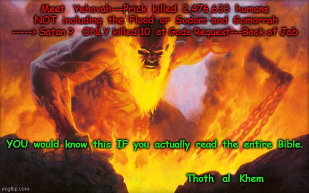 EVIL BIBLE GOD------Kill #'s from the BIBLE |  Meet   Yehovah---Prick  killed  2,476,633  humans  NOT  including  the  Flood  or  Sodom  and  Gomorrah -----> Satan ?   ONLY killed 10  at Gods Request---Book of Job; YOU  would  know  this  IF  you  actually  read  the  entire  Bible.

                                                                       
                                                Thoth   al   Khem | image tagged in jehovah,yahuah,yehovah,elohim,evilgod,stupid people | made w/ Imgflip meme maker