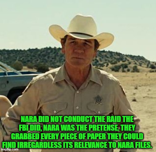 Tommy Lee Jones, No Country.. | NARA DID NOT CONDUCT THE RAID THE FBI DID, NARA WAS THE PRETENSE. THEY GRABBED EVERY PIECE OF PAPER THEY COULD FIND IRREGARDLESS ITS RELEVAN | image tagged in tommy lee jones no country | made w/ Imgflip meme maker