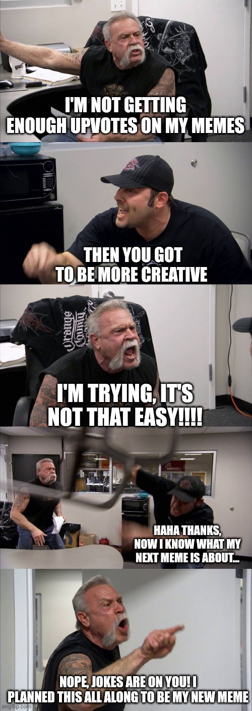 American Chopper Argument Meme |  I'M NOT GETTING ENOUGH UPVOTES ON MY MEMES; THEN YOU GOT TO BE MORE CREATIVE; I'M TRYING, IT'S NOT THAT EASY!!!! HAHA THANKS, NOW I KNOW WHAT MY NEXT MEME IS ABOUT... NOPE, JOKES ARE ON YOU! I PLANNED THIS ALL ALONG TO BE MY NEW MEME | image tagged in memes,american chopper argument | made w/ Imgflip meme maker