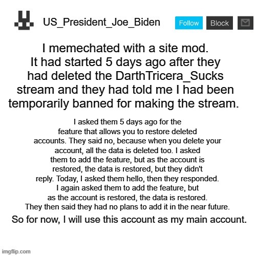 US_President_Joe_Biden announcement template |  I memechated with a site mod. It had started 5 days ago after they had deleted the DarthTricera_Sucks stream and they had told me I had been temporarily banned for making the stream. I asked them 5 days ago for the feature that allows you to restore deleted accounts. They said no, because when you delete your account, all the data is deleted too. I asked them to add the feature, but as the account is restored, the data is restored, but they didn't reply. Today, I asked them hello, then they responded. I again asked them to add the feature, but as the account is restored, the data is restored. They then said they had no plans to add it in the near future. So for now, I will use this account as my main account. | image tagged in us_president_joe_biden announcement template,memes,president_joe_biden | made w/ Imgflip meme maker