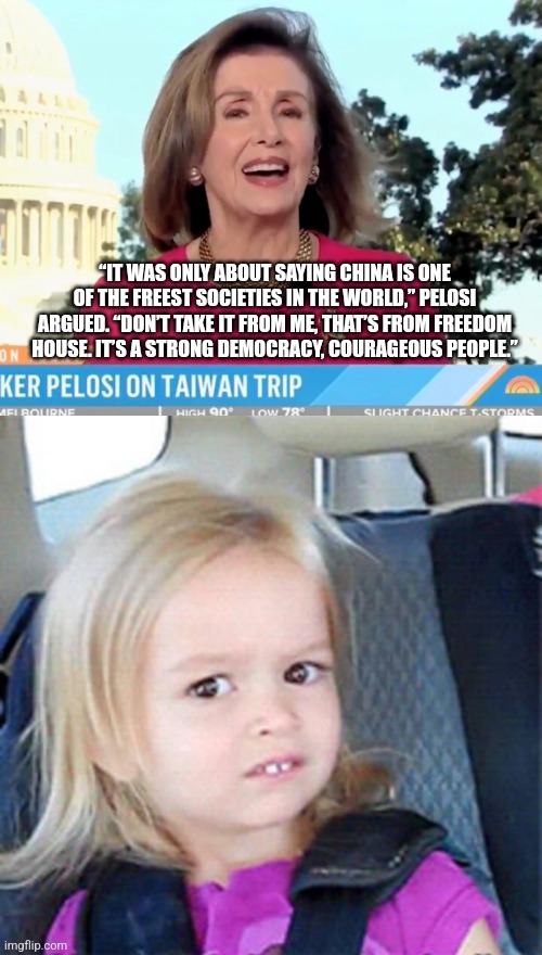 “IT WAS ONLY ABOUT SAYING CHINA IS ONE OF THE FREEST SOCIETIES IN THE WORLD,” PELOSI ARGUED. “DON’T TAKE IT FROM ME, THAT’S FROM FREEDOM HOUSE. IT’S A STRONG DEMOCRACY, COURAGEOUS PEOPLE.” | image tagged in confused little girl | made w/ Imgflip meme maker