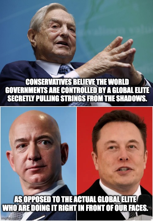 I refuse to take your conspiratorial claims seriously when you're licking the boots our oppressors. | CONSERVATIVES BELIEVE THE WORLD GOVERNMENTS ARE CONTROLLED BY A GLOBAL ELITE SECRETLY PULLING STRINGS FROM THE SHADOWS. AS OPPOSED TO THE ACTUAL GLOBAL ELITE WHO ARE DOING IT RIGHT IN FRONT OF OUR FACES. | image tagged in george soros,elon musk,jeff bezos,billionaire | made w/ Imgflip meme maker