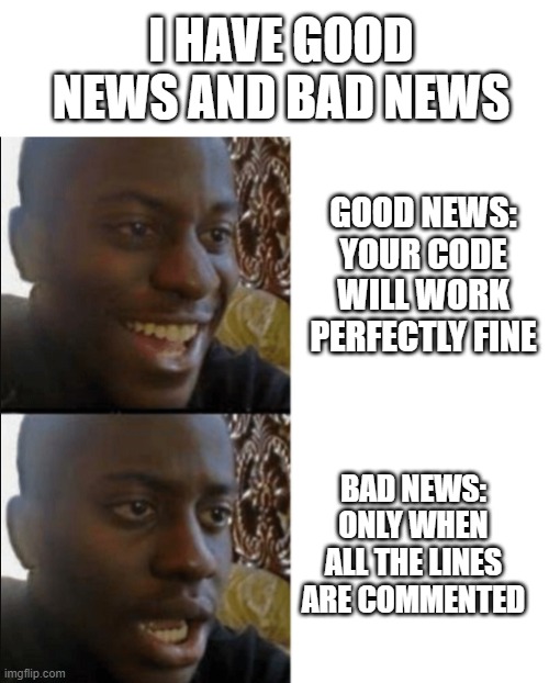 Programmers will understand | I HAVE GOOD NEWS AND BAD NEWS; GOOD NEWS: YOUR CODE WILL WORK PERFECTLY FINE; BAD NEWS: ONLY WHEN ALL THE LINES ARE COMMENTED | image tagged in good and bad news | made w/ Imgflip meme maker