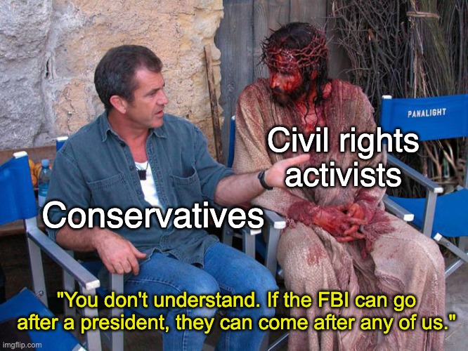 Really, you don't say. | Civil rights activists; Conservatives; "You don't understand. If the FBI can go after a president, they can come after any of us." | image tagged in mel gibson and jesus christ,fbi,donald trump,conservatives,mlk | made w/ Imgflip meme maker