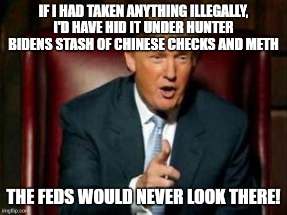 The infamous FBI raid | IF I HAD TAKEN ANYTHING ILLEGALLY, I'D HAVE HID IT UNDER HUNTER BIDENS STASH OF CHINESE CHECKS AND METH; THE FEDS WOULD NEVER LOOK THERE! | image tagged in donald trump | made w/ Imgflip meme maker