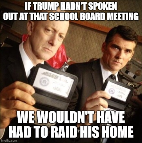 They're gonna getcha if they wancha | IF TRUMP HADN'T SPOKEN OUT AT THAT SCHOOL BOARD MEETING; WE WOULDN'T HAVE HAD TO RAID HIS HOME | image tagged in fbi | made w/ Imgflip meme maker