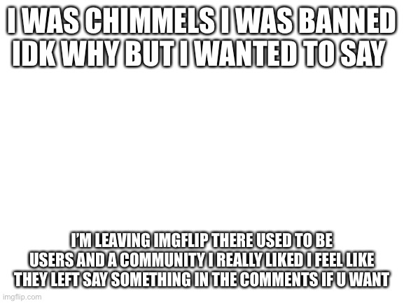 So long meatbags | I WAS CHIMMELS I WAS BANNED IDK WHY BUT I WANTED TO SAY; I’M LEAVING IMGFLIP THERE USED TO BE USERS AND A COMMUNITY I REALLY LIKED I FEEL LIKE THEY LEFT SAY SOMETHING IN THE COMMENTS IF U WANT | image tagged in blank white template | made w/ Imgflip meme maker