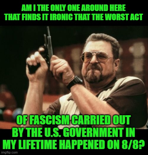 Am I The Only One Around Here Meme | AM I THE ONLY ONE AROUND HERE THAT FINDS IT IRONIC THAT THE WORST ACT OF FASCISM CARRIED OUT BY THE U.S. GOVERNMENT IN MY LIFETIME HAPPENED  | image tagged in memes,am i the only one around here | made w/ Imgflip meme maker