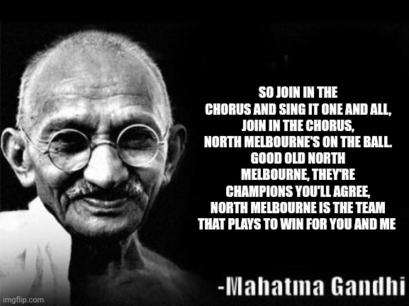 Mahatma Gandhi is a Kangaroos supporter | SO JOIN IN THE CHORUS AND SING IT ONE AND ALL,
JOIN IN THE CHORUS, NORTH MELBOURNE'S ON THE BALL.
GOOD OLD NORTH MELBOURNE, THEY'RE CHAMPIONS YOU'LL AGREE,
NORTH MELBOURNE IS THE TEAM THAT PLAYS TO WIN FOR YOU AND ME | image tagged in mahatma gandhi rocks,memes,afl,footy,theme song | made w/ Imgflip meme maker