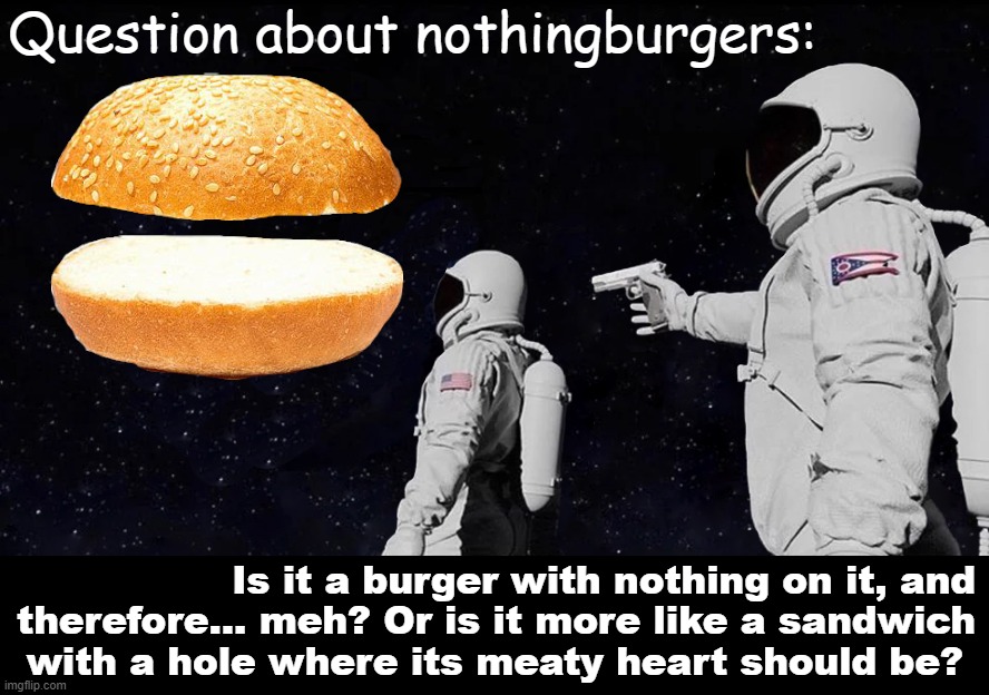 Things that make you go hmmm |  Question about nothingburgers:; Is it a burger with nothing on it, and therefore... meh? Or is it more like a sandwich with a hole where its meaty heart should be? | image tagged in always has been nothingburger meme,nothingburger,nothing,wow look nothing,nothing to see here,nothing burger | made w/ Imgflip meme maker