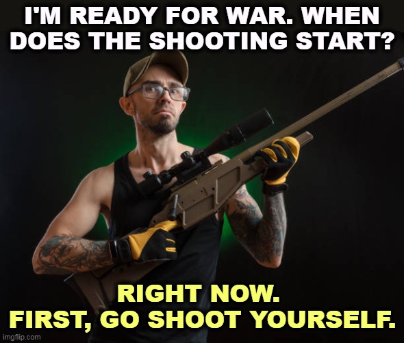 He did. | I'M READY FOR WAR. WHEN DOES THE SHOOTING START? RIGHT NOW. 
FIRST, GO SHOOT YOURSELF. | image tagged in redneck loser with rifle,right wing,militia,white supremacists,neo-nazis,kill yourself guy | made w/ Imgflip meme maker