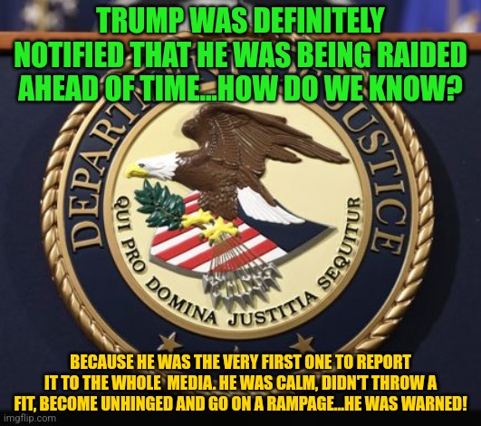 DOJ | TRUMP WAS DEFINITELY NOTIFIED THAT HE WAS BEING RAIDED AHEAD OF TIME...HOW DO WE KNOW? BECAUSE HE WAS THE VERY FIRST ONE TO REPORT IT TO THE WHOLE  MEDIA. HE WAS CALM, DIDN'T THROW A FIT, BECOME UNHINGED AND GO ON A RAMPAGE...HE WAS WARNED! | image tagged in doj | made w/ Imgflip meme maker