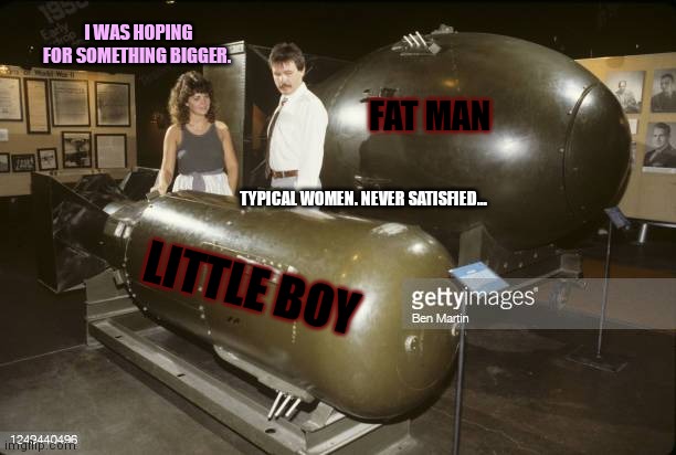 Stop it get some help | I WAS HOPING FOR SOMETHING BIGGER. FAT MAN; TYPICAL WOMEN. NEVER SATISFIED... LITTLE BOY | image tagged in big man,little boy,atomic bomb,envy,but why tho | made w/ Imgflip meme maker