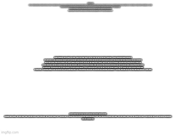 Kids are so weird | A KID WROTE THIS STORY.


ONE TIME A SPY NAMED AIDEN SCHAFER HAD GOTTEN KIDNAPPED WHILE HE WAS ON A MISSION. HE THEN FOUND HIMSELF IN A PRISON CELL, STRAPPED TO A CHAIR WITH WHAT LOOKED LIKE AN EXPLOSIVE DEVICE, AND THEN HE WAS GREETED BY A YOUNG WOMAN WITH LONG BROWN HAIR AND LONG EYELASHES. SHE LOOKED AT HIM IN THE EYE AND SAID, "TELL ME EVERYTHING YOU AND YOUR CO-SPIES ARE PLANNING TO DO TO TRY TO TAKE ME DOWN, OR I'LL DETONATE THE DEVICE" HE THEN NERVOUSLY SAID, "NO. I'D RATHER DIE THAN LEAK IMPORTANT INFORMATION TO A VILLAIN LIKE YOU." THE WOMAN CHUCKLED AND SAID, "OK, I'LL GIVE YOU A BIT OF TIME JUST IN CASE YOU WANT TO CHANGE YOUR MIND." HE SILENTLY WHISPERED TO HIMSELF, "I'LL NEVER CHANGE MY MIND."

HIS CO SPIES THEN WERE SENT OUT TO SAVE HIM. THEY HAD SOME TROUBLE GETTING INTO THE CELL, AS IT WAS HEAVILY GUARDED, THEN THEY FINALLY FOUND A WAY TO BLOW OUT THE BARS WITH DYNAMITE. THEY KNEW THAT THE KEY THAT RELEASES THE STRAP THEIR FRIEND IS LOCKED IN WAS SOMEWHERE IN THE CELL, BUT THEY HAD TO SOLVE CHALLENGES TO GET IT; SELENA CHANDLER, ONE OF AIDEN'S CO-SPIES, TRIED FOR A LONG TIME TO GET THE FIRST KEY OUT OF THE FIRST CHALLENGE. IT WAS A CHALLENGE WHERE SHE HAD TO GET A KEY OUT OF A BOX. HER FINGERS COULDN'T GET IT SO SHE HAD TO USE PAPER CLIPS. SOMETIMES SHE FELT LIKE SHE WANTED TO GIVE UP, BUT THE SCREAMS THAT WERE THROWN AT HER HAD MOTIVATED HER TO KEEP GOING. USING HER STRATEGY, SHE FINALLY FOUND A METHOD TO GET THE KEY OUT. SHE KNEW THAT IT WASN'T THEY KEY THAT FIT IN THE DEVICE. SHE KNEW THAT IT WAS THE KEY TO START THE SECOND CHALLENGE. SHE THEN INSERTED IT INTO THE SECOND CHALLENGE, AND HANDED IT TO DYLAN MASON, WHO WAS ONE OF THE OTHER SPIES WHO WAS SENT OUT TO RELEASE AIDEN. DYLAN ATTEMPTED TO SOLVE THE CHALLENGE. THE CHALLENGE WAS TO SOLVE RIDDLES. IF HE GOT A RIDDLE CORRECT, THE KEY WOULD COME OUT 1/3 OF THE WAY. IF HE GOT A RIDDLE WRONG, THEY KEY WOULD POP BACK IN AND HE WOULD HAVE TO START OVER. IT TOOK HIM A WHILE TO GET THE 2ND KEY OUT, BUT HE EVENTUALLY DID IT. HE THEN INSERTED THE KEY INTO THE 3RD AND FINAL CHALLENGE AND HANDED IT TO ASHLEY, WHO WAS ONE OF THE SPIES WHO WAS SENT OUT TO SAVE AIDEN. ASHLEY KNEW THAT GETTING THE KEY TO UNLOCK THE STRAP AIDEN IS LOCKED IN WOULD TAKE A WHILE. SHE TRIED MANY TIMES, AND EVEN HAD TO START OVER ONCE. BUT THEN SHE FINALLY GOT IT AND WAS ABLE TO UNLOCK THE STRAP AND STOP THE TIMER IN THE NICK OF TIME. THEN THE SPIES RETURNED WITH AIDEN, SAFE AND SOUND. GUESS THAT EVIL WOMAN WILL HAVE TO FIND ANOTHER WAY TO GET IMPORTANT INFORMATION.


KIDS ARE SO WEIRD TBH. | image tagged in blank white template | made w/ Imgflip meme maker