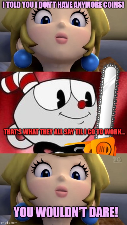 Cuphead kills again | I TOLD YOU I DON'T HAVE ANYMORE COINS! THAT'S WHAT THEY ALL SAY TIL I GO TO WORK... YOU WOULDN'T DARE! | image tagged in princess peach be like,cuphead,chainsaw,stop it get some help | made w/ Imgflip meme maker