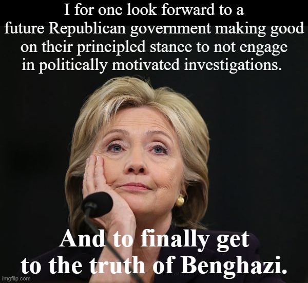 Hillary Clinton did 11 hours under oath. Obviously that wasn't enough. Give her another 11! | I for one look forward to a future Republican government making good on their principled stance to not engage in politically motivated investigations. And to finally get to the truth of Benghazi. | image tagged in hillary clinton benghazi party fractured split democratic factio,fbi,politics,hillary clinton,clinton,conservative hypocrisy | made w/ Imgflip meme maker