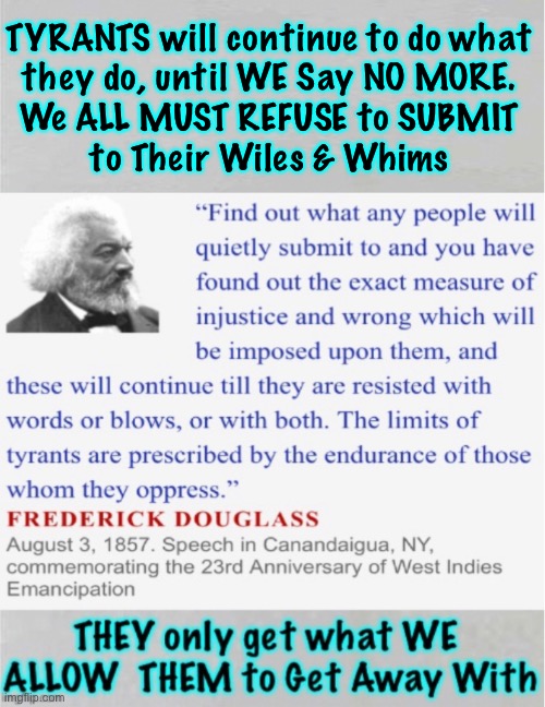 Mr Frederick Douglass knew this, in mid-19th century.  Chances are, YOU don’t know it, still. | TYRANTS will continue to do what
they do, until WE Say NO MORE.
We ALL MUST REFUSE to SUBMIT
to Their Wiles & Whims | image tagged in memes,putting up with it causes more,lions not lambs,long slow death on your knees,or stand n fight w honor,fjb fjb voters kma | made w/ Imgflip meme maker