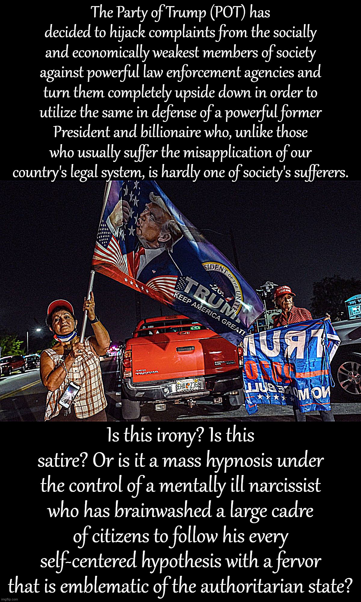 Trump's greatest trick? Convincing half the country that a billionaire's own personal grievances were theirs. | The Party of Trump (POT) has decided to hijack complaints from the socially and economically weakest members of society against powerful law enforcement agencies and turn them completely upside down in order to utilize the same in defense of a powerful former President and billionaire who, unlike those who usually suffer the misapplication of our country's legal system, is hardly one of society's sufferers. Is this irony? Is this satire? Or is it a mass hypnosis under the control of a mentally ill narcissist who has brainwashed a large cadre of citizens to follow his every self-centered hypothesis with a fervor that is emblematic of the authoritarian state? | image tagged in mar-a-lago raid protest | made w/ Imgflip meme maker