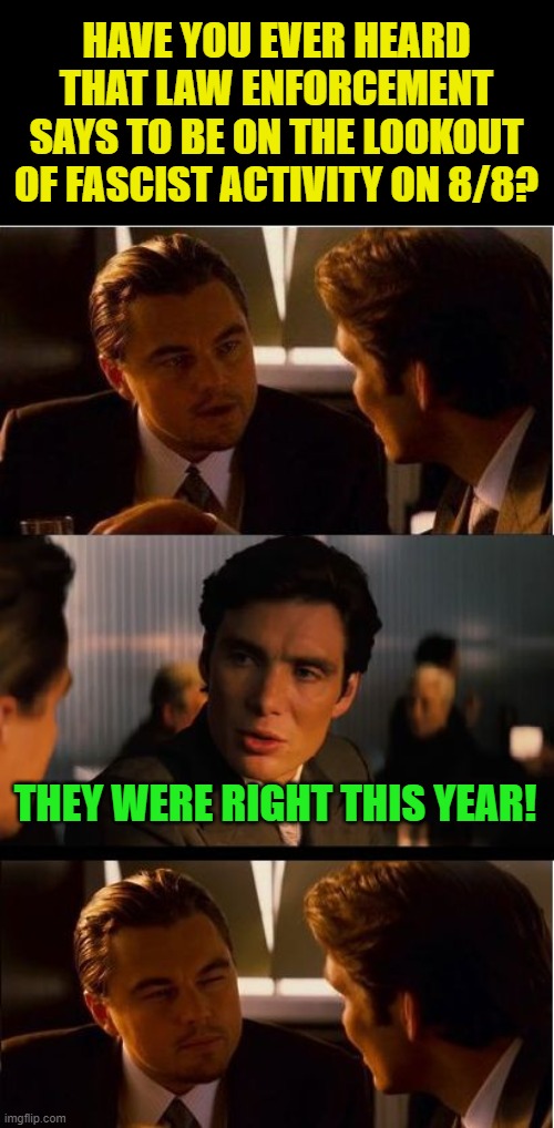 Inception Meme | HAVE YOU EVER HEARD THAT LAW ENFORCEMENT SAYS TO BE ON THE LOOKOUT OF FASCIST ACTIVITY ON 8/8? THEY WERE RIGHT THIS YEAR! | image tagged in memes,inception | made w/ Imgflip meme maker